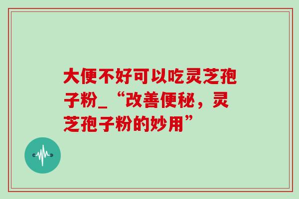 大便不好可以吃灵芝孢子粉_“改善,灵芝孢子粉的妙用” 大便不好可以吃灵芝孢子粉_“改善,灵芝孢子粉的妙用”