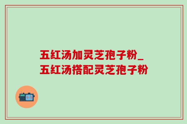 五红汤加灵芝孢子粉_五红汤搭配灵芝孢子粉 五红汤加灵芝孢子粉_五红汤搭配灵芝孢子粉