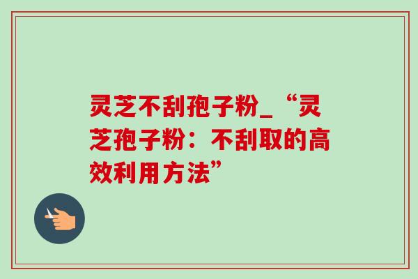 灵芝不刮孢子粉_“灵芝孢子粉:不刮取的高效利用方法” 灵芝不刮孢子粉_“灵芝孢子粉:不刮取的高效利用方法”