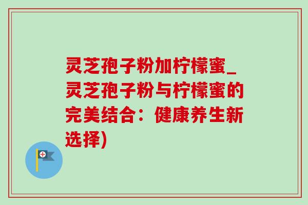 灵芝孢子粉加柠檬蜜_灵芝孢子粉与柠檬蜜的完美结合:健康养生新选择) 灵芝孢子粉加柠檬蜜_灵芝孢子粉与柠檬蜜的完美结合:健康养生新选择)