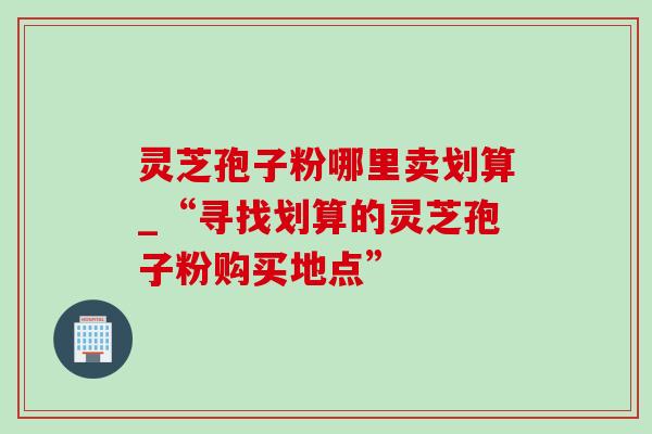灵芝孢子粉哪里卖划算_“寻找划算的灵芝孢子粉购买地点” 灵芝孢子粉哪里卖划算_“寻找划算的灵芝孢子粉购买地点”