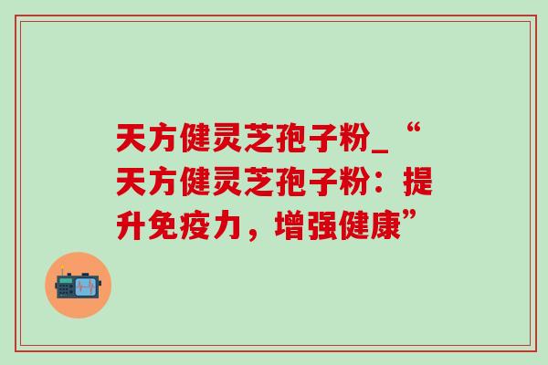 天方健灵芝孢子粉_“天方健灵芝孢子粉:提升免疫力,增强健康” 天方健灵芝孢子粉_“天方健灵芝孢子粉:提升免疫力,增强健康”