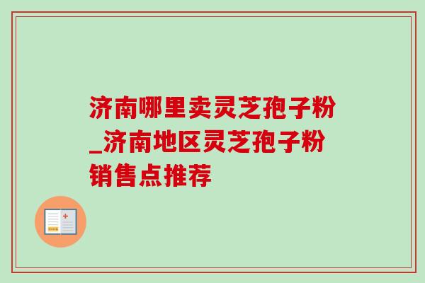 济南哪里卖灵芝孢子粉_济南地区灵芝孢子粉销售点推荐 济南哪里卖灵芝孢子粉_济南地区灵芝孢子粉销售点推荐
