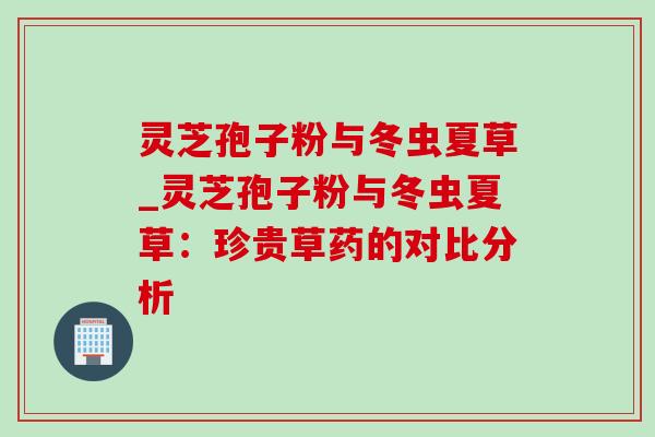 灵芝孢子粉与冬虫夏草_灵芝孢子粉与冬虫夏草:珍贵草药的对比分析 灵芝孢子粉与冬虫夏草_灵芝孢子粉与冬虫夏草:珍贵草药的对比分析