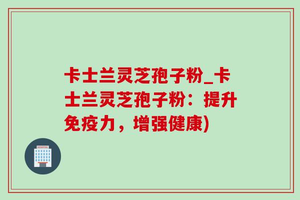 卡士兰灵芝孢子粉_卡士兰灵芝孢子粉:提升免疫力,增强健康) 卡士兰灵芝孢子粉_卡士兰灵芝孢子粉:提升免疫力,增强健康)