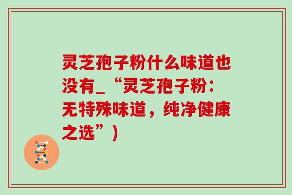 灵芝孢子粉什么味道也没有_“灵芝孢子粉:无特殊味道,纯净健康之选”) 灵芝孢子粉什么味道也没有_“灵芝孢子粉:无特殊味道,纯净健康之选”)