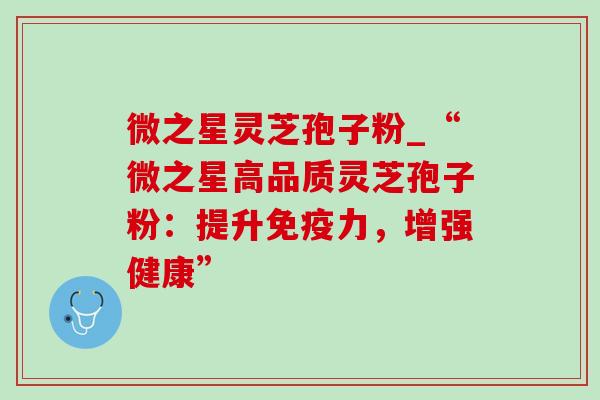 微之星灵芝孢子粉_“微之星高品质灵芝孢子粉:提升免疫力,增强健康” 微之星灵芝孢子粉_“微之星高品质灵芝孢子粉:提升免疫力,增强健康”