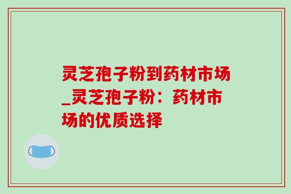 灵芝孢子粉到药材市场_灵芝孢子粉:药材市场的优质选择 灵芝孢子粉到药材市场_灵芝孢子粉:药材市场的优质选择