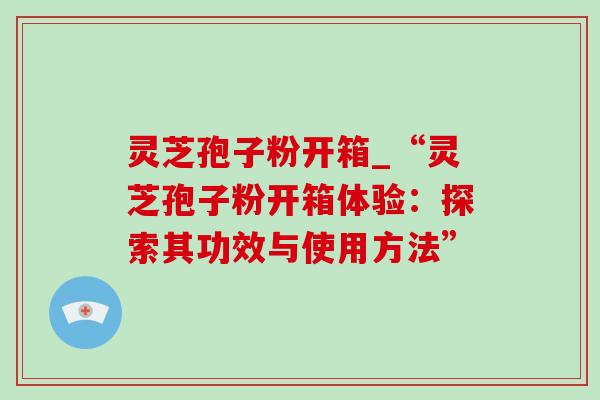 灵芝孢子粉开箱_“灵芝孢子粉开箱体验:探索其功效与使用方法” 灵芝孢子粉开箱_“灵芝孢子粉开箱体验:探索其功效与使用方法”