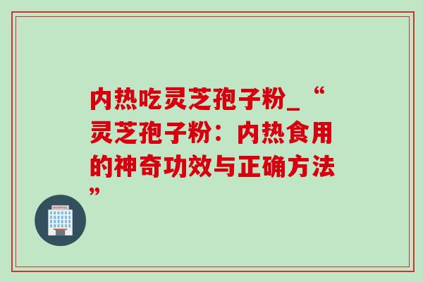 内热吃灵芝孢子粉_“灵芝孢子粉:内热食用的神奇功效与正确方法” 内热吃灵芝孢子粉_“灵芝孢子粉:内热食用的神奇功效与正确方法”