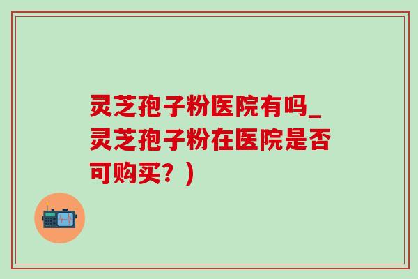 灵芝孢子粉医院有吗_灵芝孢子粉在医院是否可购买?) 灵芝孢子粉医院有吗_灵芝孢子粉在医院是否可购买?)