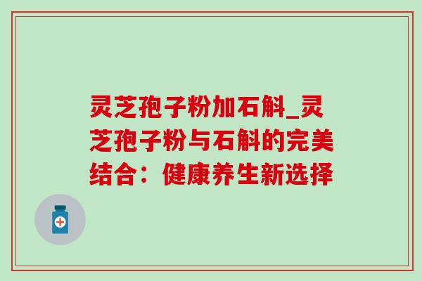 灵芝孢子粉加石斛_灵芝孢子粉与石斛的完美结合：健康养生新选择