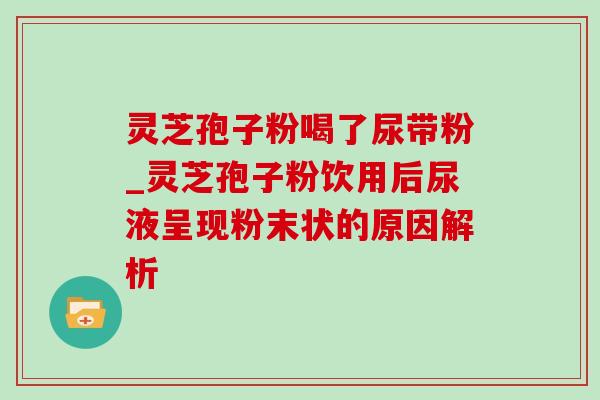 灵芝孢子粉喝了尿带粉_灵芝孢子粉饮用后尿液呈现粉末状的原因解析