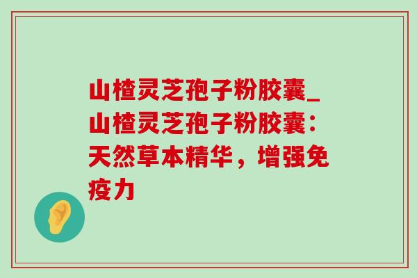 山楂灵芝孢子粉胶囊_山楂灵芝孢子粉胶囊:天然草本精华,增强免疫力 山楂灵芝孢子粉胶囊_山楂灵芝孢子粉胶囊:天然草本精华,增强免疫力