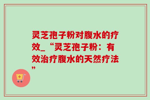 灵芝孢子粉对腹水的疗效_“灵芝孢子粉:有效腹水的天然疗法” 灵芝孢子粉对腹水的疗效_“灵芝孢子粉:有效腹水的天然疗法”