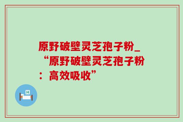 原野破壁灵芝孢子粉_“原野破壁灵芝孢子粉:高效吸收” 原野破壁灵芝孢子粉_“原野破壁灵芝孢子粉:高效吸收”