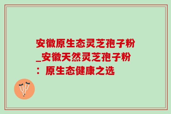 安徽原生态灵芝孢子粉_安徽天然灵芝孢子粉:原生态健康之选 安徽原生态灵芝孢子粉_安徽天然灵芝孢子粉:原生态健康之选
