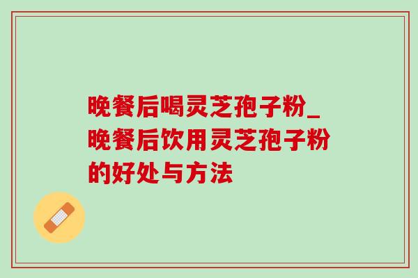晚餐后喝灵芝孢子粉_晚餐后饮用灵芝孢子粉的好处与方法