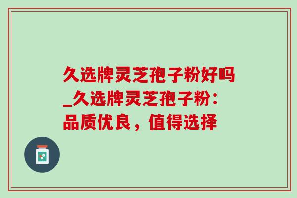 久选牌灵芝孢子粉好吗_久选牌灵芝孢子粉:品质优良,值得选择 久选牌灵芝孢子粉好吗_久选牌灵芝孢子粉:品质优良,值得选择