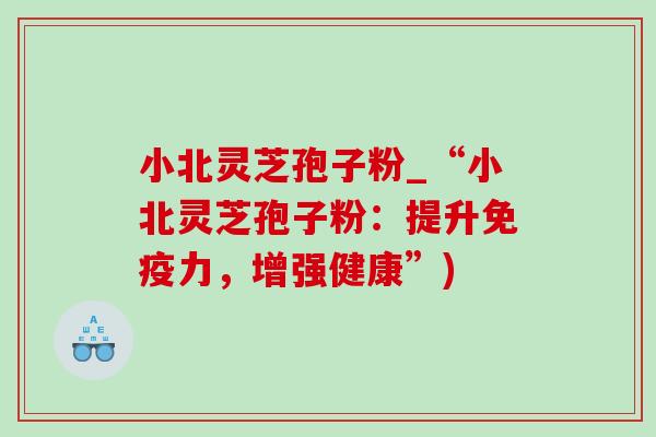 小北灵芝孢子粉_“小北灵芝孢子粉:提升免疫力,增强健康”) 小北灵芝孢子粉_“小北灵芝孢子粉:提升免疫力,增强健康”)
