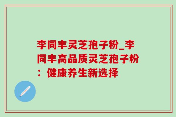 李同丰灵芝孢子粉_李同丰高品质灵芝孢子粉:健康养生新选择 李同丰灵芝孢子粉_李同丰高品质灵芝孢子粉:健康养生新选择