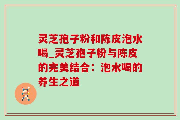 灵芝孢子粉和陈皮泡水喝_灵芝孢子粉与陈皮的完美结合:泡水喝的养生之道 灵芝孢子粉和陈皮泡水喝_灵芝孢子粉与陈皮的完美结合:泡水喝的养生之道