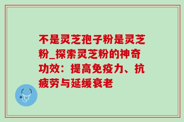 不是灵芝孢子粉是灵芝粉_探索灵芝粉的神奇功效:提高免疫力、与延缓 不是灵芝孢子粉是灵芝粉_探索灵芝粉的神奇功效:提高免疫力、与延缓