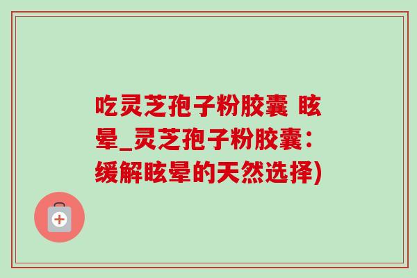吃灵芝孢子粉胶囊 眩晕_灵芝孢子粉胶囊:缓解眩晕的天然选择) 吃灵芝孢子粉胶囊 眩晕_灵芝孢子粉胶囊:缓解眩晕的天然选择)