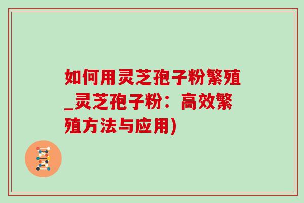 如何用灵芝孢子粉繁殖_灵芝孢子粉:高效繁殖方法与应用) 如何用灵芝孢子粉繁殖_灵芝孢子粉:高效繁殖方法与应用)