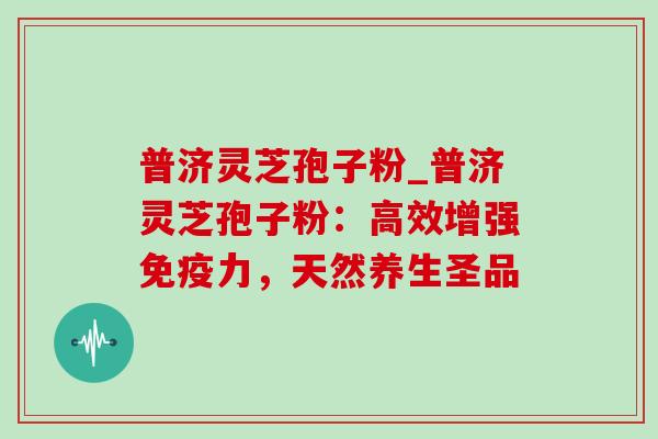 普济灵芝孢子粉_普济灵芝孢子粉:高效增强免疫力,天然养生圣品 普济灵芝孢子粉_普济灵芝孢子粉:高效增强免疫力,天然养生圣品