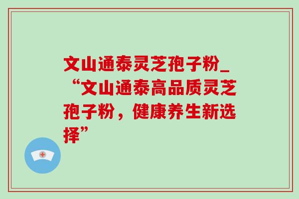 文山通泰灵芝孢子粉_“文山通泰高品质灵芝孢子粉,健康养生新选择” 文山通泰灵芝孢子粉_“文山通泰高品质灵芝孢子粉,健康养生新选择”
