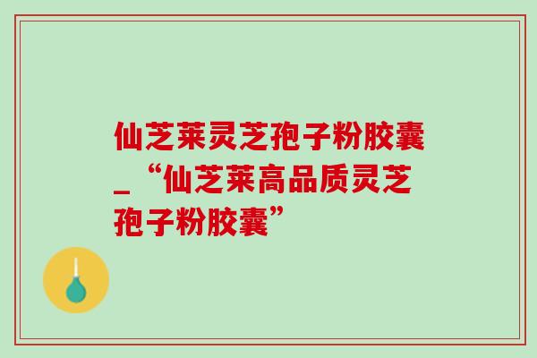 仙芝莱灵芝孢子粉胶囊_“仙芝莱高品质灵芝孢子粉胶囊” 仙芝莱灵芝孢子粉胶囊_“仙芝莱高品质灵芝孢子粉胶囊”