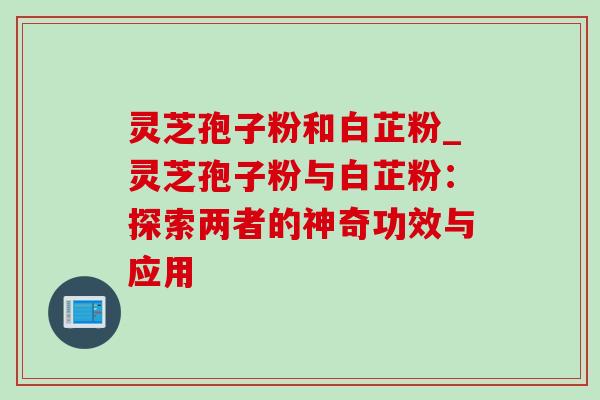灵芝孢子粉和白芷粉_灵芝孢子粉与白芷粉:探索两者的神奇功效与应用 灵芝孢子粉和白芷粉_灵芝孢子粉与白芷粉:探索两者的神奇功效与应用