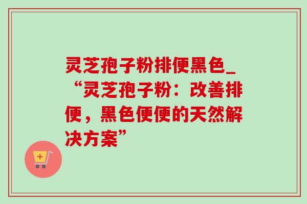 灵芝孢子粉排便黑色_“灵芝孢子粉:改善排便,黑色便便的天然解决方案” 灵芝孢子粉排便黑色_“灵芝孢子粉:改善排便,黑色便便的天然解决方案”