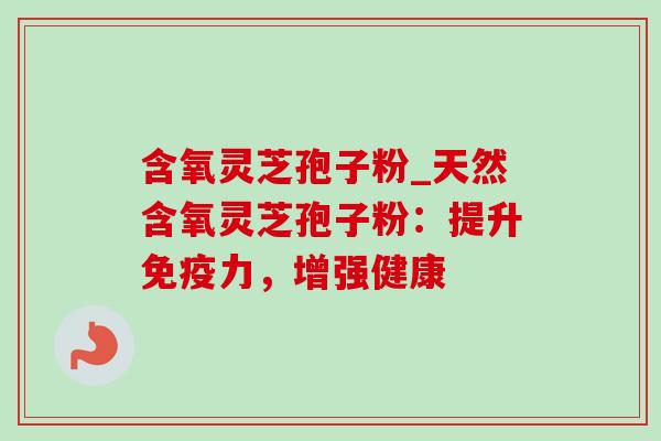 含氧灵芝孢子粉_天然含氧灵芝孢子粉：提升免疫力，增强健康