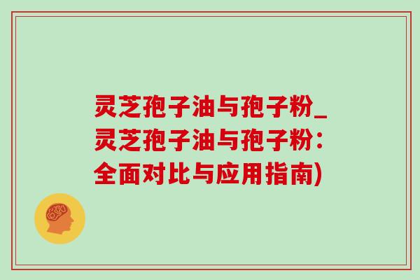 灵芝孢子油与孢子粉_灵芝孢子油与孢子粉:全面对比与应用指南) 灵芝孢子油与孢子粉_灵芝孢子油与孢子粉:全面对比与应用指南)