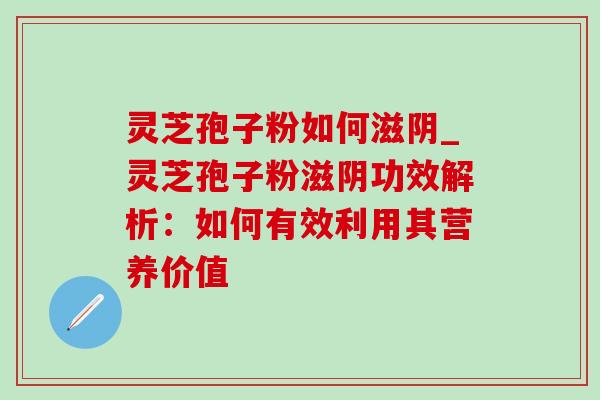 灵芝孢子粉如何滋阴_灵芝孢子粉滋阴功效解析:如何有效利用其营养价值 灵芝孢子粉如何滋阴_灵芝孢子粉滋阴功效解析:如何有效利用其营养价值