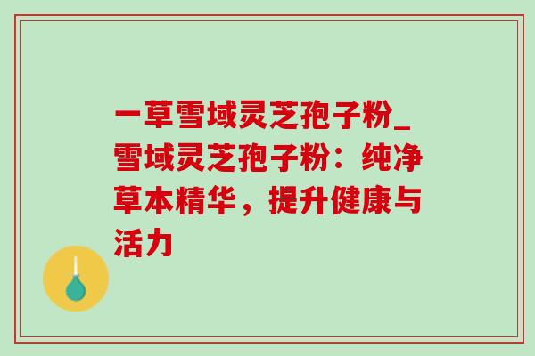 一草雪域灵芝孢子粉_雪域灵芝孢子粉:纯净草本精华,提升健康与活力 一草雪域灵芝孢子粉_雪域灵芝孢子粉:纯净草本精华,提升健康与活力