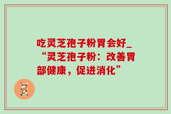 吃灵芝孢子粉胃会好_“灵芝孢子粉:改善胃部健康,促进消化” 吃灵芝孢子粉胃会好_“灵芝孢子粉:改善胃部健康,促进消化”