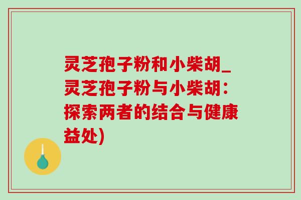 灵芝孢子粉和小柴胡_灵芝孢子粉与小柴胡：探索两者的结合与健康益处)
