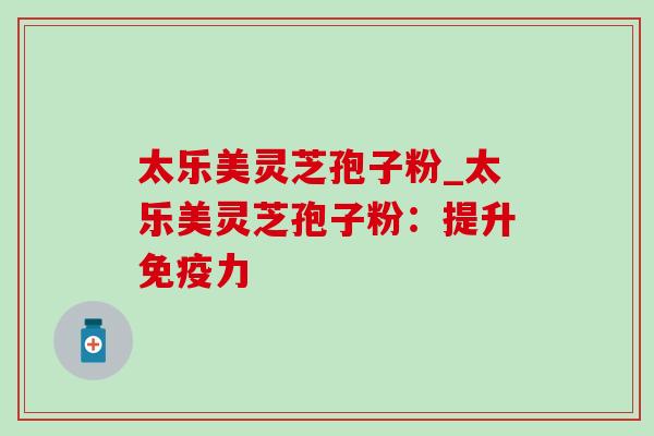 太乐美灵芝孢子粉_太乐美灵芝孢子粉:提升免疫力 太乐美灵芝孢子粉_太乐美灵芝孢子粉:提升免疫力