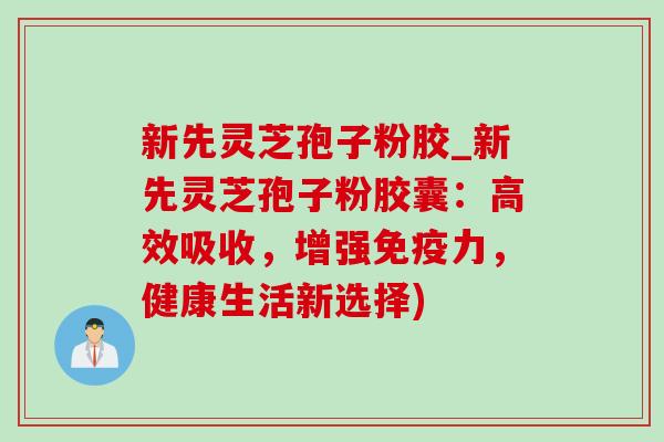 新先灵芝孢子粉胶_新先灵芝孢子粉胶囊:高效吸收,增强免疫力,健康生活新选择) 新先灵芝孢子粉胶_新先灵芝孢子粉胶囊:高效吸收,增强免疫力,健康生活新选择)