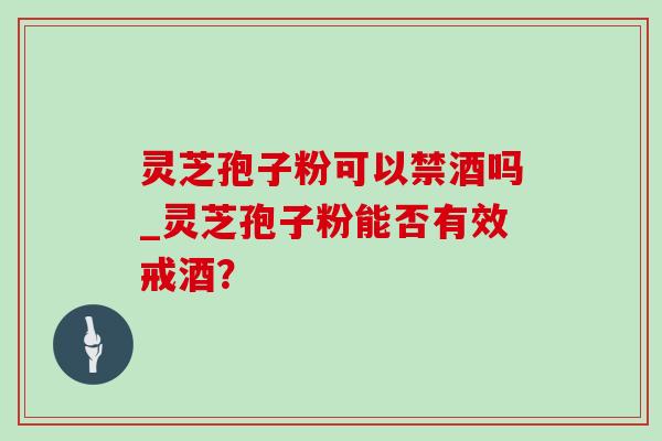 灵芝孢子粉可以禁酒吗_灵芝孢子粉能否有效戒酒？