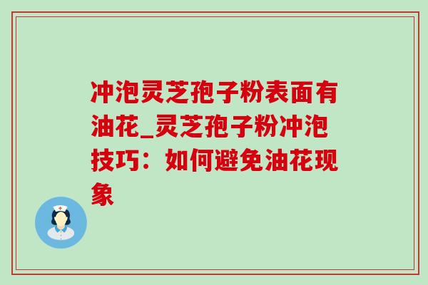 冲泡灵芝孢子粉表面有油花_灵芝孢子粉冲泡技巧：如何避免油花现象