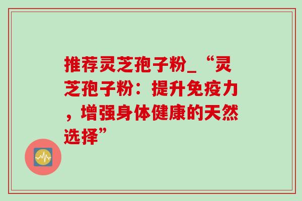 推荐灵芝孢子粉_“灵芝孢子粉:提升免疫力,增强身体健康的天然选择” 推荐灵芝孢子粉_“灵芝孢子粉:提升免疫力,增强身体健康的天然选择”