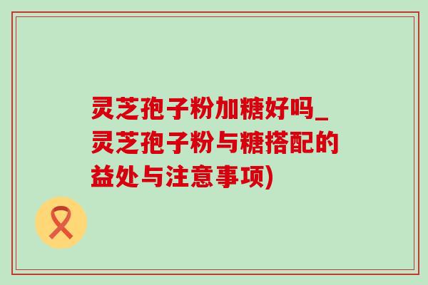 灵芝孢子粉加糖好吗_灵芝孢子粉与糖搭配的益处与注意事项) 灵芝孢子粉加糖好吗_灵芝孢子粉与糖搭配的益处与注意事项)