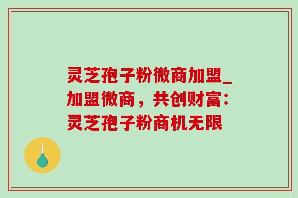 灵芝孢子粉微商加盟_加盟微商,共创财富:灵芝孢子粉商机无限 灵芝孢子粉微商加盟_加盟微商,共创财富:灵芝孢子粉商机无限