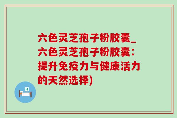 六色灵芝孢子粉胶囊_六色灵芝孢子粉胶囊:提升免疫力与健康活力的天然选择) 六色灵芝孢子粉胶囊_六色灵芝孢子粉胶囊:提升免疫力与健康活力的天然选择)
