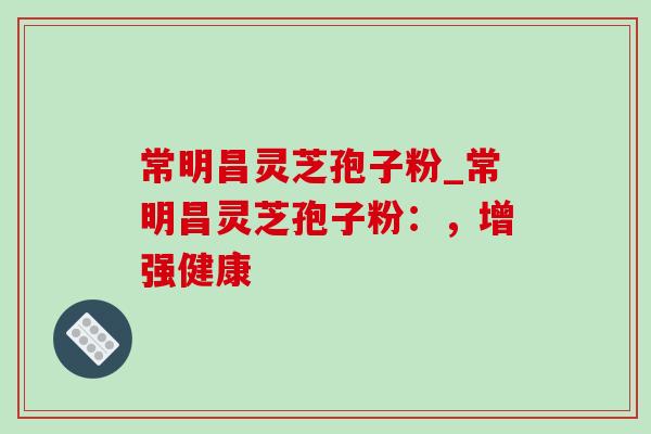 常明昌灵芝孢子粉_常明昌灵芝孢子粉：，增强健康
