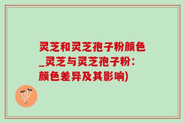 灵芝和灵芝孢子粉颜色_灵芝与灵芝孢子粉：颜色差异及其影响)